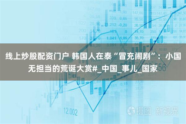 线上炒股配资门户 韩国人在泰“冒充闹剧”：小国无担当的荒诞大赏#_中国_事儿_国家