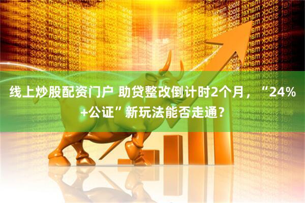 线上炒股配资门户 助贷整改倒计时2个月，“24%+公证”新玩法能否走通？