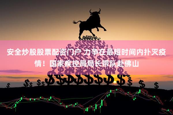 安全炒股股票配资门户 力争在最短时间内扑灭疫情！国家疾控局局长带队赴佛山
