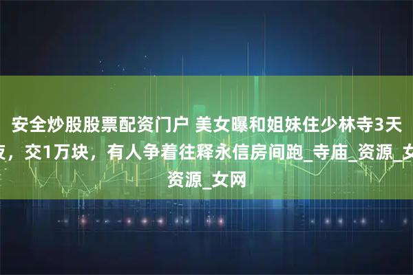 安全炒股股票配资门户 美女曝和姐妹住少林寺3天2夜，交1万块，有人争着往释永信房间跑_寺庙_资源_女网