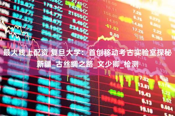 最大线上配资 复旦大学：首创移动考古实验室探秘新疆_古丝绸之路_文少卿_检测