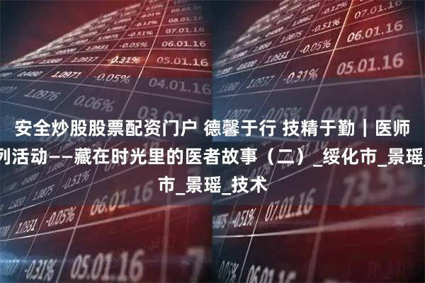 安全炒股股票配资门户 德馨于行 技精于勤｜医师节系列活动——藏在时光里的医者故事（二）_绥化市_景瑶_技术