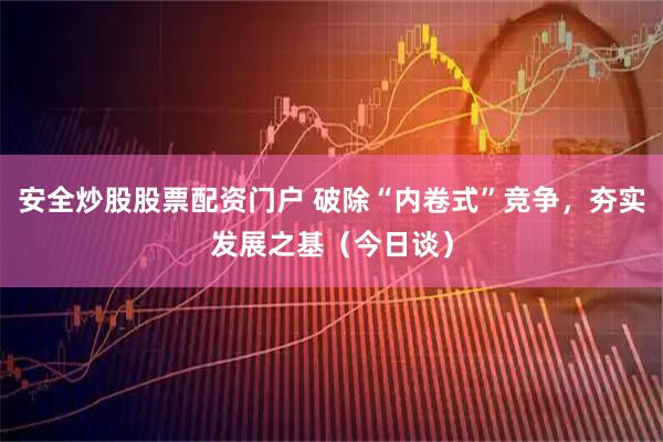 安全炒股股票配资门户 破除“内卷式”竞争，夯实发展之基（今日谈）