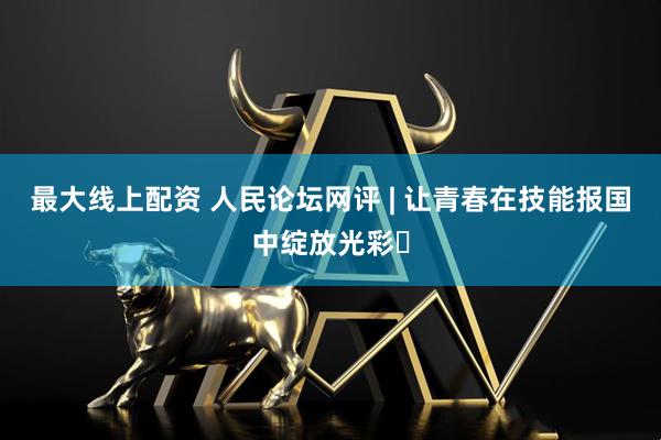 最大线上配资 人民论坛网评 | 让青春在技能报国中绽放光彩​