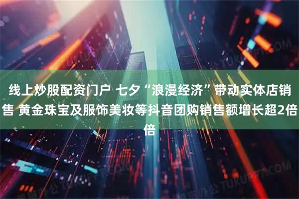 线上炒股配资门户 七夕“浪漫经济”带动实体店销售 黄金珠宝及服饰美妆等抖音团购销售额增长超2倍