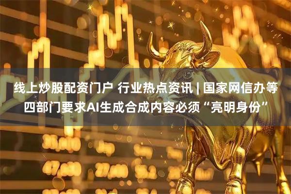 线上炒股配资门户 行业热点资讯 | 国家网信办等四部门要求AI生成合成内容必须“亮明身份”
