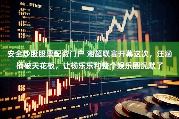 安全炒股股票配资门户 湘超联赛开幕这次，汪涵捅破天花板，让杨乐乐和整个娱乐圈沉默了