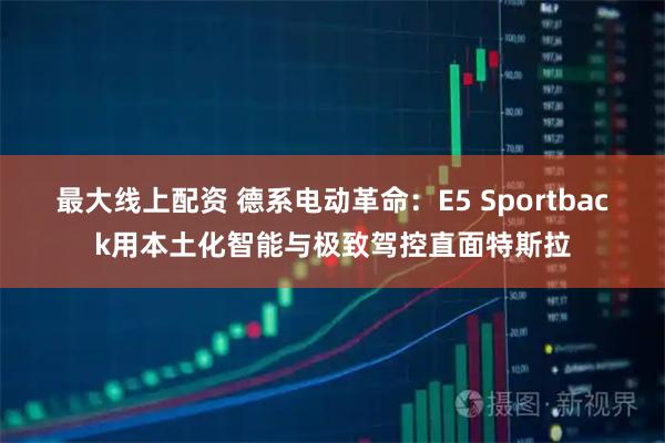 最大线上配资 德系电动革命：E5 Sportback用本土化智能与极致驾控直面特斯拉