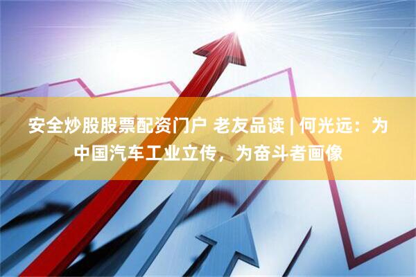 安全炒股股票配资门户 老友品读 | 何光远：为中国汽车工业立传，为奋斗者画像