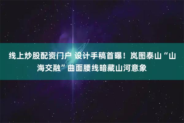 线上炒股配资门户 设计手稿首曝！岚图泰山“山海交融”曲面腰线暗藏山河意象
