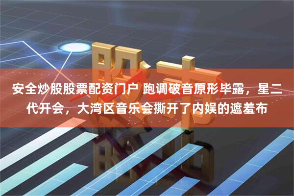安全炒股股票配资门户 跑调破音原形毕露，星二代开会，大湾区音乐会撕开了内娱的遮羞布