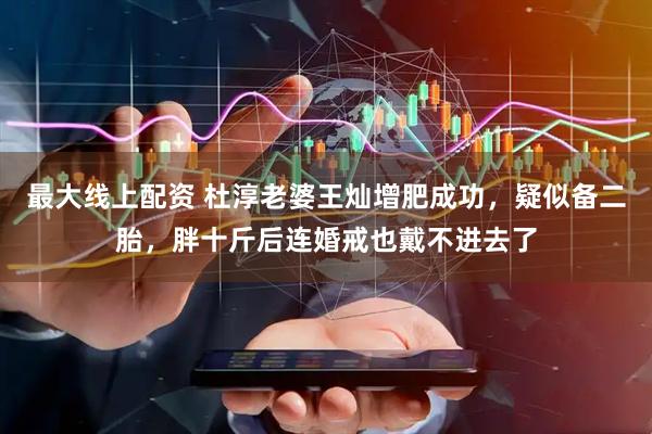 最大线上配资 杜淳老婆王灿增肥成功，疑似备二胎，胖十斤后连婚戒也戴不进去了