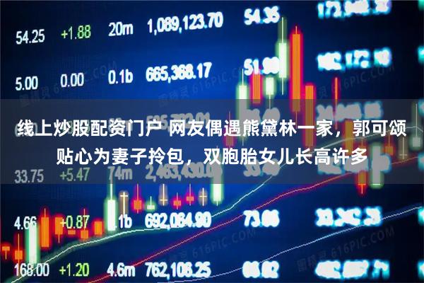 线上炒股配资门户 网友偶遇熊黛林一家,郭可颂贴心为妻子拎包,双胞胎女儿长高许多