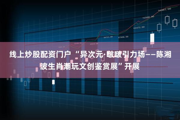 线上炒股配资门户 “异次元·啵啵引力场——陈湘波生肖潮玩文创鉴赏展”开展